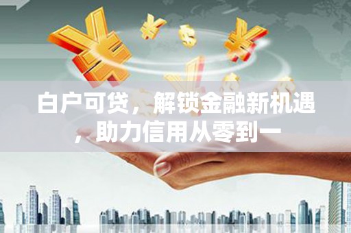 西华白户可贷，解锁金融新机遇，助力信用从零到一
