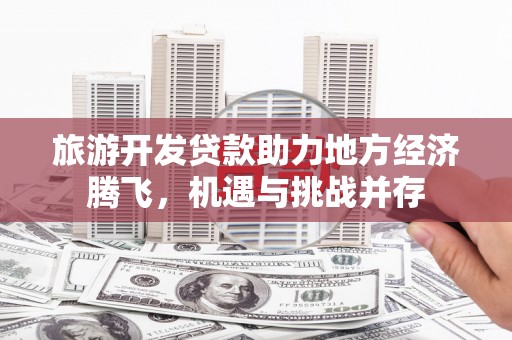 平乡旅游开发贷款助力地方经济腾飞，机遇与挑战并存