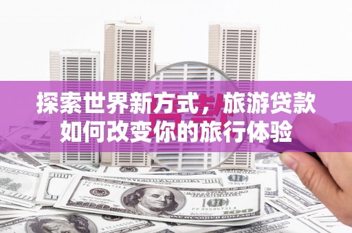 托里探索世界新方式，旅游贷款如何改变你的旅行体验